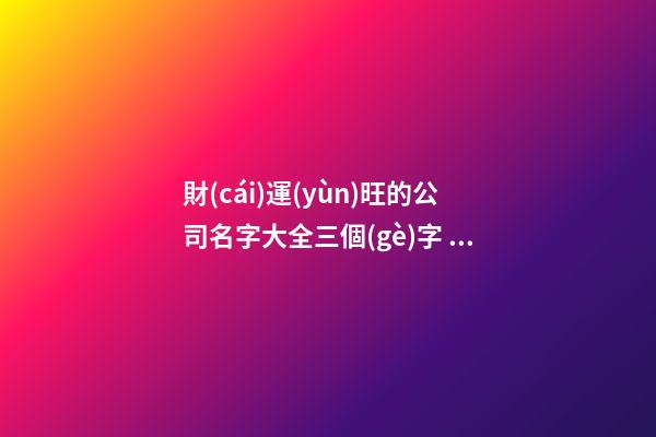 財(cái)運(yùn)旺的公司名字大全三個(gè)字 最新貴氣好聽(tīng)企業(yè)名,起名之家
